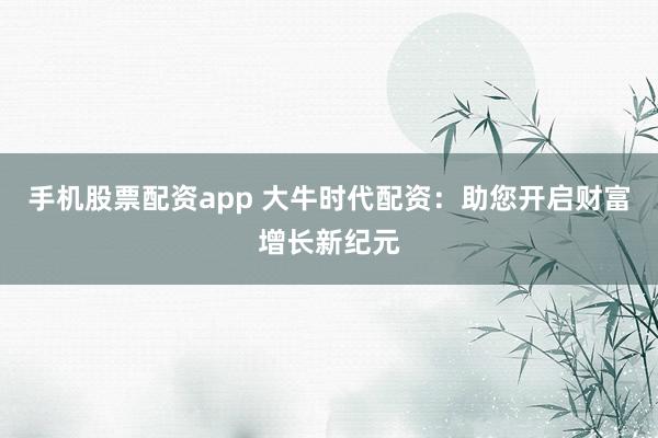 手机股票配资app 大牛时代配资：助您开启财富增长新纪元