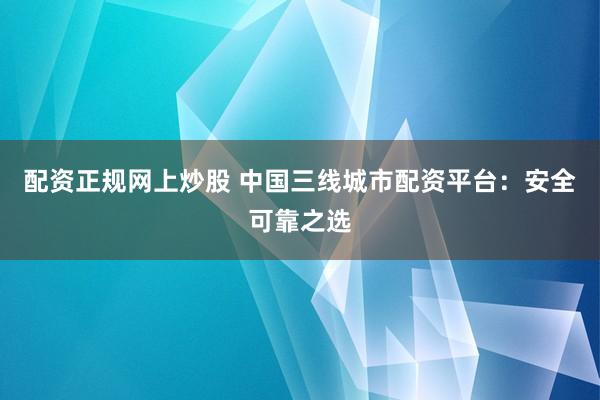 配资正规网上炒股 中国三线城市配资平台：安全可靠之选