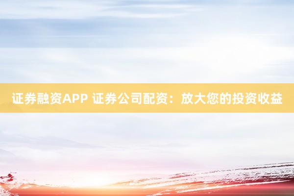 证券融资APP 证券公司配资：放大您的投资收益