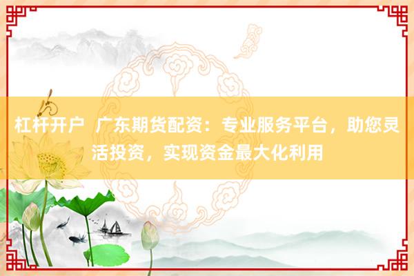 杠杆开户  广东期货配资：专业服务平台，助您灵活投资，实现资金最大化利用