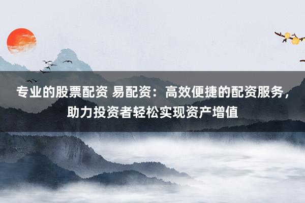 专业的股票配资 易配资：高效便捷的配资服务，助力投资者轻松实现资产增值