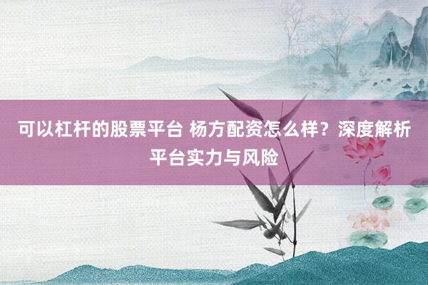 可以杠杆的股票平台 杨方配资怎么样？深度解析平台实力与风险