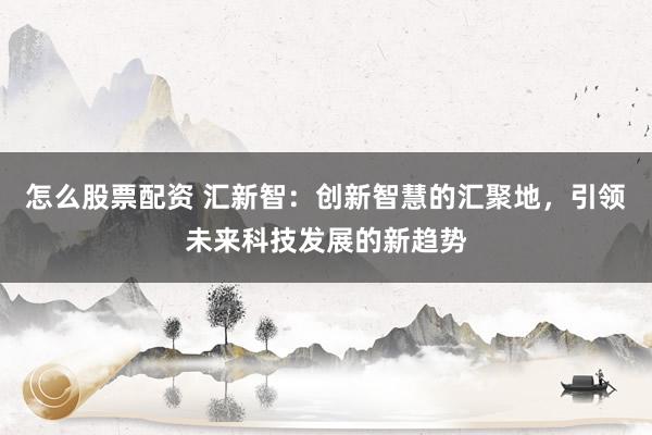 怎么股票配资 汇新智：创新智慧的汇聚地，引领未来科技发展的新趋势
