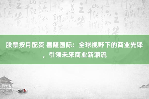 股票按月配资 善隆国际：全球视野下的商业先锋，引领未来商业新潮流