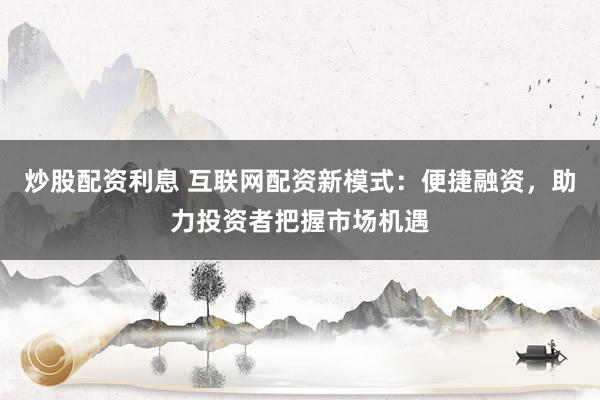 炒股配资利息 互联网配资新模式：便捷融资，助力投资者把握市场机遇