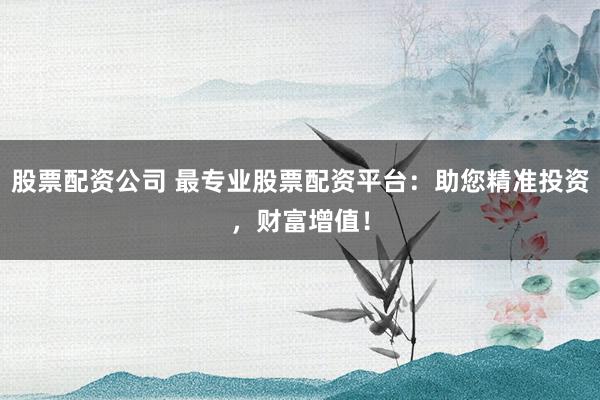 股票配资公司 最专业股票配资平台：助您精准投资，财富增值！