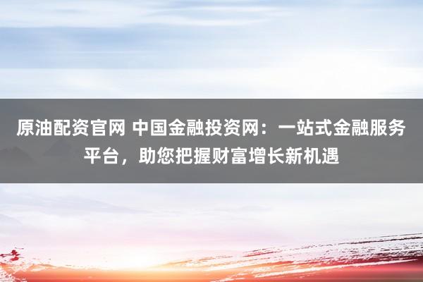 原油配资官网 中国金融投资网：一站式金融服务平台，助您把握财富增长新机遇