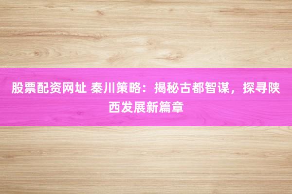 股票配资网址 秦川策略：揭秘古都智谋，探寻陕西发展新篇章