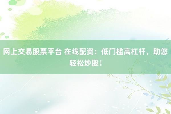 网上交易股票平台 在线配资：低门槛高杠杆，助您轻松炒股！