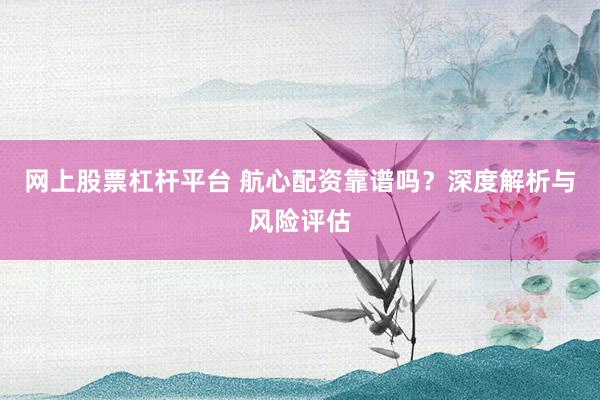 网上股票杠杆平台 航心配资靠谱吗？深度解析与风险评估