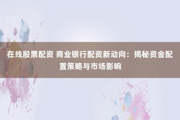在线股票配资 商业银行配资新动向：揭秘资金配置策略与市场影响