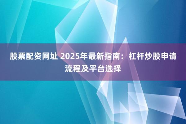 股票配资网址 2025年最新指南：杠杆炒股申请流程及平台选择