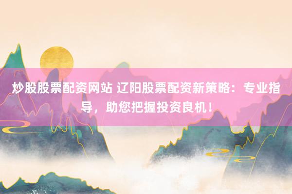 炒股股票配资网站 辽阳股票配资新策略：专业指导，助您把握投资良机！