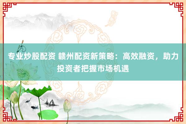 专业炒股配资 赣州配资新策略：高效融资，助力投资者把握市场机遇