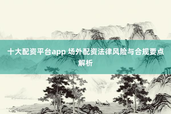 十大配资平台app 场外配资法律风险与合规要点解析