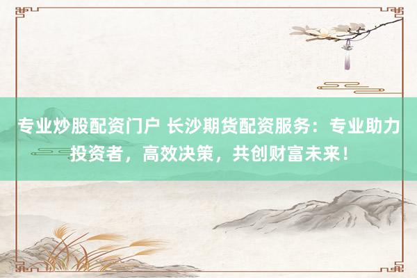 专业炒股配资门户 长沙期货配资服务：专业助力投资者，高效决策，共创财富未来！
