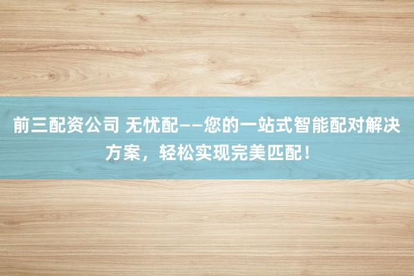 前三配资公司 无忧配——您的一站式智能配对解决方案，轻松实现完美匹配！