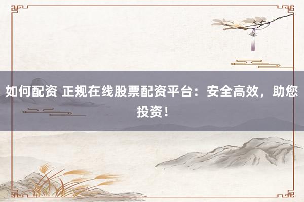 如何配资 正规在线股票配资平台：安全高效，助您投资！