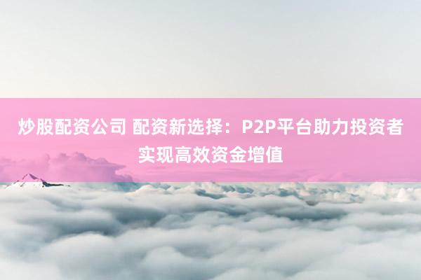 炒股配资公司 配资新选择：P2P平台助力投资者实现高效资金增值