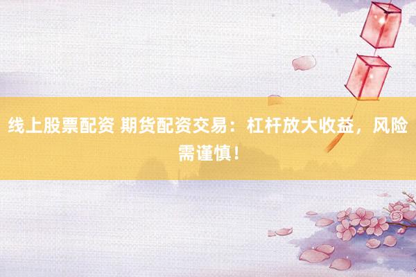线上股票配资 期货配资交易：杠杆放大收益，风险需谨慎！