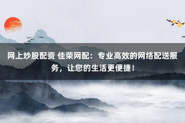 网上炒股配资 佳荣网配：专业高效的网络配送服务，让您的生活更便捷！
