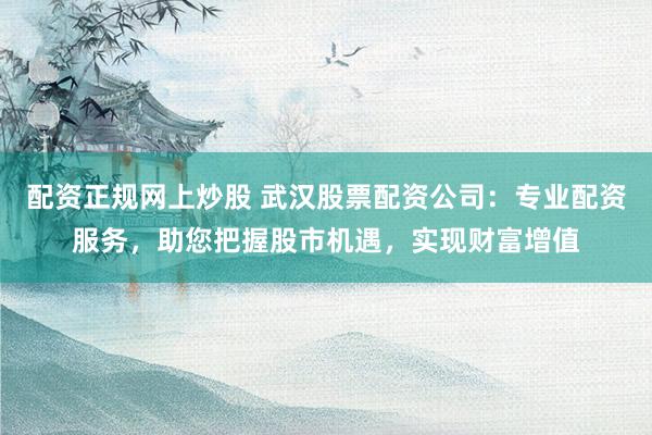 配资正规网上炒股 武汉股票配资公司：专业配资服务，助您把握股市机遇，实现财富增值