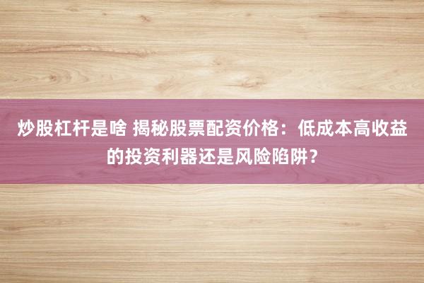 炒股杠杆是啥 揭秘股票配资价格：低成本高收益的投资利器还是风险陷阱？