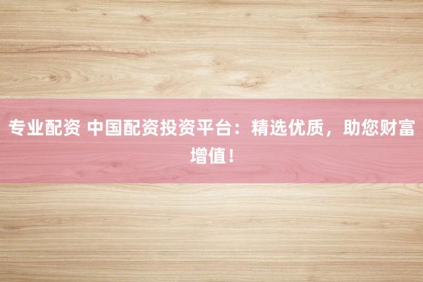 专业配资 中国配资投资平台：精选优质，助您财富增值！