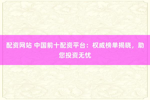 配资网站 中国前十配资平台：权威榜单揭晓，助您投资无忧