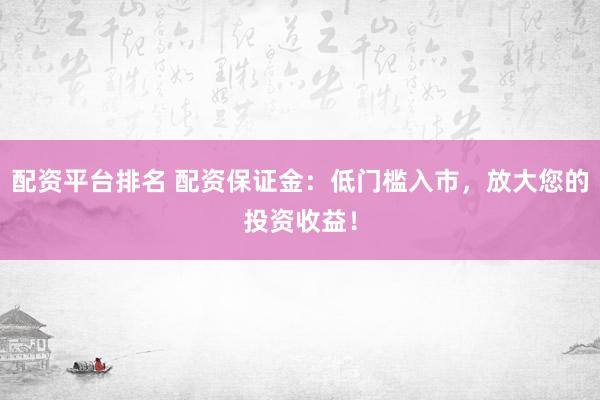 配资平台排名 配资保证金：低门槛入市，放大您的投资收益！