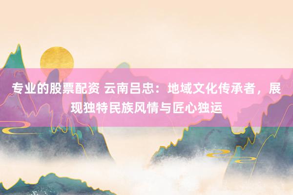 专业的股票配资 云南吕忠：地域文化传承者，展现独特民族风情与匠心独运