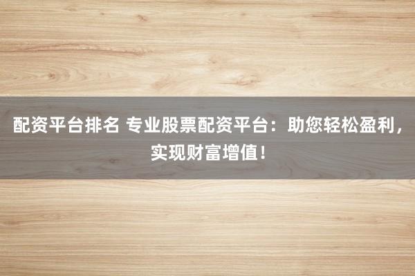 配资平台排名 专业股票配资平台：助您轻松盈利，实现财富增值！