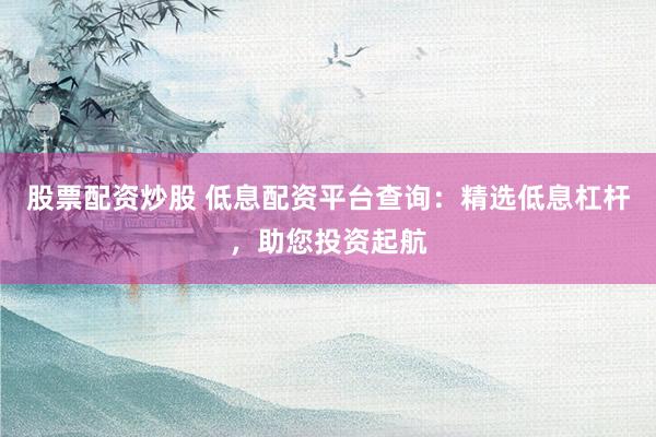 股票配资炒股 低息配资平台查询：精选低息杠杆，助您投资起航