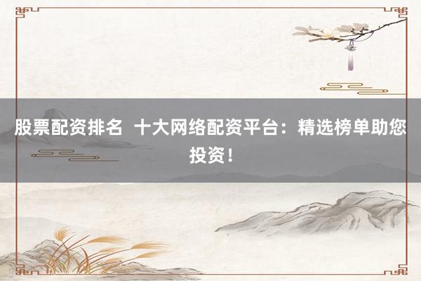 股票配资排名  十大网络配资平台：精选榜单助您投资！
