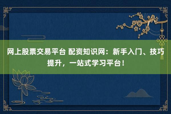 网上股票交易平台 配资知识网：新手入门、技巧提升，一站式学习平台！