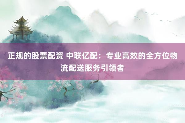正规的股票配资 中联亿配：专业高效的全方位物流配送服务引领者