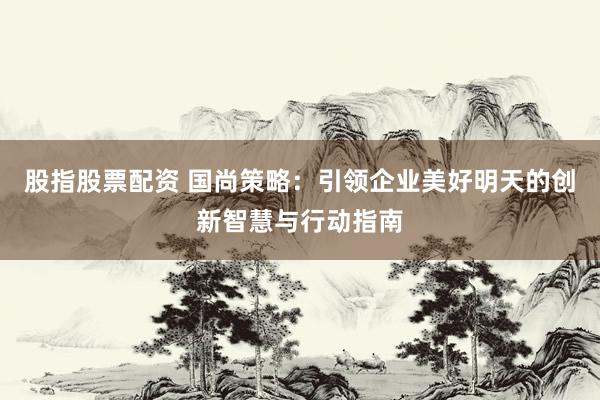股指股票配资 国尚策略：引领企业美好明天的创新智慧与行动指南