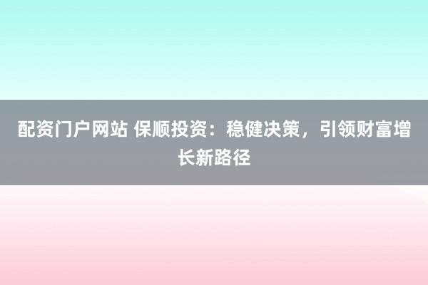 配资门户网站 保顺投资：稳健决策，引领财富增长新路径