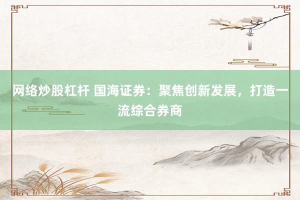 网络炒股杠杆 国海证券：聚焦创新发展，打造一流综合券商