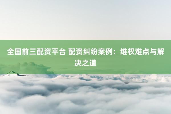 全国前三配资平台 配资纠纷案例：维权难点与解决之道