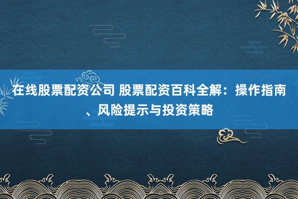 在线股票配资公司 股票配资百科全解：操作指南、风险提示与投资策略