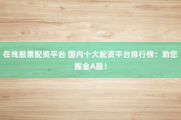 在线股票配资平台 国内十大配资平台排行榜：助您掘金A股！