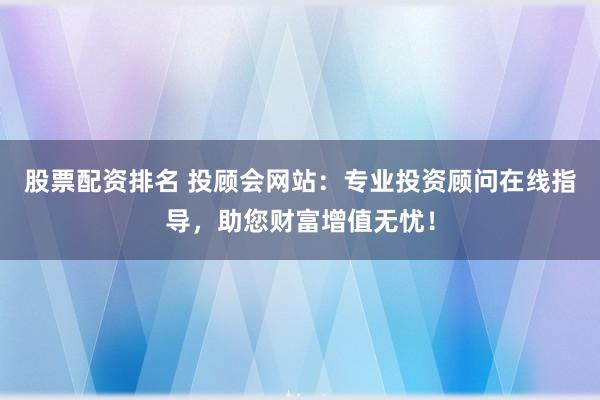 股票配资排名 投顾会网站：专业投资顾问在线指导，助您财富增值无忧！