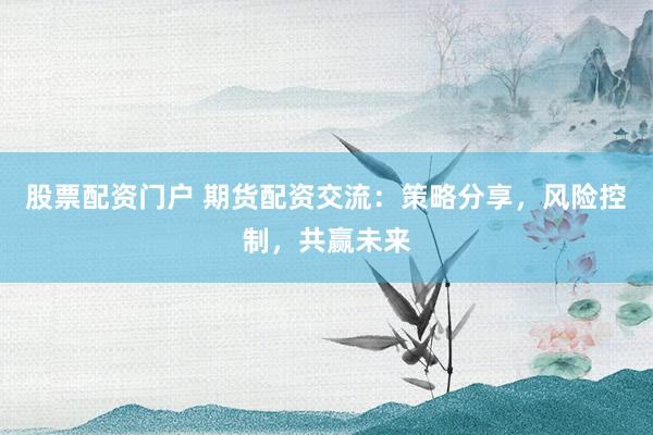 股票配资门户 期货配资交流：策略分享，风险控制，共赢未来