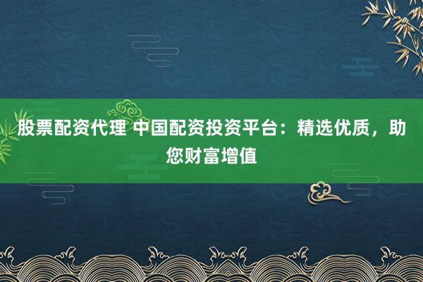 股票配资代理 中国配资投资平台：精选优质，助您财富增值