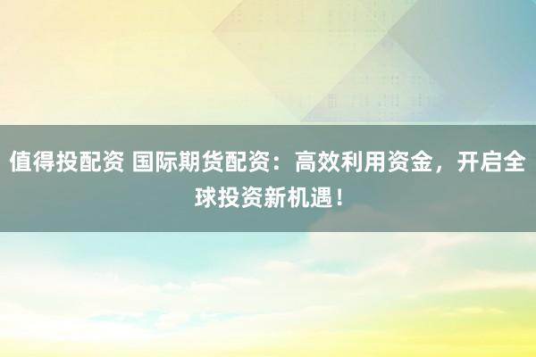 值得投配资 国际期货配资：高效利用资金，开启全球投资新机遇！