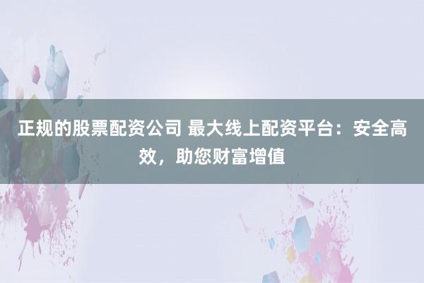 正规的股票配资公司 最大线上配资平台：安全高效，助您财富增值