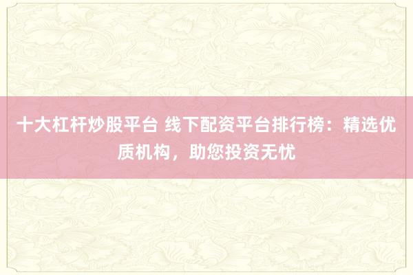 十大杠杆炒股平台 线下配资平台排行榜：精选优质机构，助您投资无忧