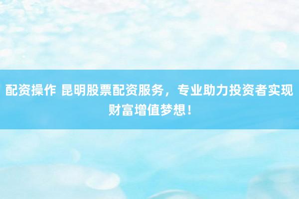 配资操作 昆明股票配资服务，专业助力投资者实现财富增值梦想！