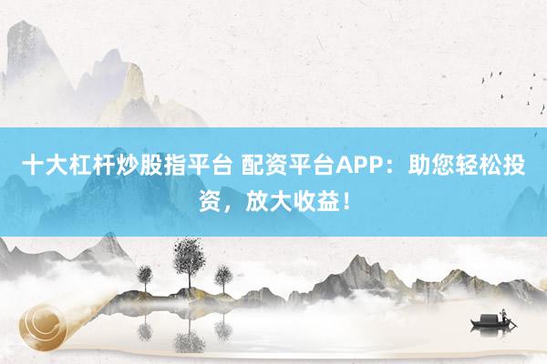十大杠杆炒股指平台 配资平台APP：助您轻松投资，放大收益！